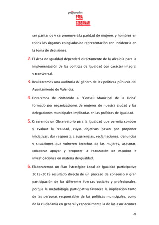 21
ser paritarios y se promoverá la paridad de mujeres y hombres en
todos los órganos colegiados de representación con incidencia en
la toma de decisiones.
2.El Área de Igualdad dependerá directamente de la Alcaldía para la
implementación de las políticas de Igualdad con carácter integral
y transversal.
3.Realizaremos una auditoría de género de las políticas públicas del
Ayuntamiento de Valencia.
4.Dotaremos de contenido al “Consell Municipal de la Dona”
formado por organizaciones de mujeres de nuestra ciudad y las
delegaciones municipales implicadas en las políticas de Igualdad.
5.Crearemos un Observatorio para la Igualdad que permita conocer
y evaluar la realidad, cuyos objetivos pasan por proponer
iniciativas, dar respuesta a sugerencias, reclamaciones, denuncias
y situaciones que vulneren derechos de las mujeres, asesorar,
colaborar apoyar y proponer la realización de estudios e
investigaciones en materia de igualdad.
6.Elaboraremos un Plan Estratégico Local de Igualdad participativo
2015-2019 resultado directo de un proceso de consenso y gran
participación de las diferentes fuerzas sociales y profesionales,
porque la metodología participativa favorece la implicación tanto
de las personas responsables de las políticas municipales, como
de la ciudadanía en general y especialmente la de las asociaciones
 