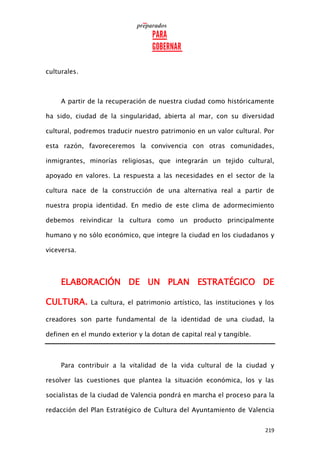 219
culturales.
A partir de la recuperación de nuestra ciudad como históricamente
ha sido, ciudad de la singularidad, abierta al mar, con su diversidad
cultural, podremos traducir nuestro patrimonio en un valor cultural. Por
esta razón, favoreceremos la convivencia con otras comunidades,
inmigrantes, minorías religiosas, que integrarán un tejido cultural,
apoyado en valores. La respuesta a las necesidades en el sector de la
cultura nace de la construcción de una alternativa real a partir de
nuestra propia identidad. En medio de este clima de adormecimiento
debemos reivindicar la cultura como un producto principalmente
humano y no sólo económico, que integre la ciudad en los ciudadanos y
viceversa.
ELABORACIÓN DE UN PLAN ESTRATÉGICO DE
CULTURA. La cultura, el patrimonio artístico, las instituciones y los
creadores son parte fundamental de la identidad de una ciudad, la
definen en el mundo exterior y la dotan de capital real y tangible.
Para contribuir a la vitalidad de la vida cultural de la ciudad y
resolver las cuestiones que plantea la situación económica, los y las
socialistas de la ciudad de Valencia pondrá en marcha el proceso para la
redacción del Plan Estratégico de Cultura del Ayuntamiento de Valencia
 