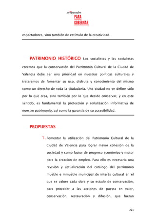 221
espectadores, sino también de estímulo de la creatividad.
PATRIMONIO HISTÓRICO Los socialistas y las socialistas
creemos que la conservación del Patrimonio Cultural de la Ciudad de
Valencia debe ser una prioridad en nuestras políticas culturales y
trataremos de fomentar su uso, disfrute y conocimiento del mismo
como un derecho de toda la ciudadanía. Una ciudad no se define sólo
por lo que crea, sino también por lo que decide conservar, y en este
sentido, es fundamental la protección y señalización informativa de
nuestro patrimonio, así como la garantía de su accesibilidad.
PROPUESTAS
1. Fomentar la utilización del Patrimonio Cultural de la
Ciudad de Valencia para lograr mayor cohesión de la
sociedad y como factor de progreso económico y motor
para la creación de empleo. Para ello es necesaria una
revisión y actualización del catálogo del patrimonio
mueble e inmueble municipal de interés cultural en el
que se valore cada obra y su estado de conservación,
para proceder a las acciones de puesta en valor,
conservación, restauración y difusión, que fueran
 