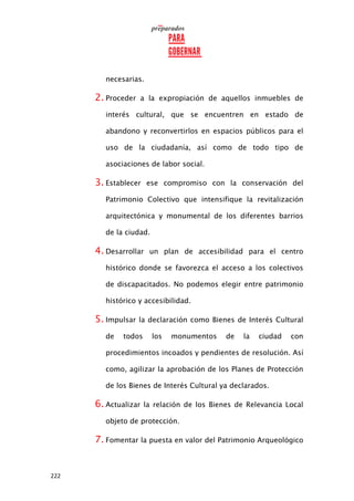 222
necesarias.
2. Proceder a la expropiación de aquellos inmuebles de
interés cultural, que se encuentren en estado de
abandono y reconvertirlos en espacios públicos para el
uso de la ciudadanía, así como de todo tipo de
asociaciones de labor social.
3. Establecer ese compromiso con la conservación del
Patrimonio Colectivo que intensifique la revitalización
arquitectónica y monumental de los diferentes barrios
de la ciudad.
4. Desarrollar un plan de accesibilidad para el centro
histórico donde se favorezca el acceso a los colectivos
de discapacitados. No podemos elegir entre patrimonio
histórico y accesibilidad.
5. Impulsar la declaración como Bienes de Interés Cultural
de todos los monumentos de la ciudad con
procedimientos incoados y pendientes de resolución. Así
como, agilizar la aprobación de los Planes de Protección
de los Bienes de Interés Cultural ya declarados.
6. Actualizar la relación de los Bienes de Relevancia Local
objeto de protección.
7. Fomentar la puesta en valor del Patrimonio Arqueológico
 