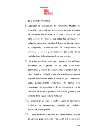 223
de la ciudad de Valencia.
8. Organizar la reubicación del Patrimonio Mueble de
titularidad municipal que se encuentra en dependencias
de diferentes Instituciones a las que la ciudadanía no
tiene acceso, de manera que todos los valencianos y
todas las valencianas puedan disfrutar de las obras que
lo componen, promocionando la transparencia al
favorecer el acceso y conocimiento por parte de la
ciudadanía de la localización de su patrimonio.
9. Los y las socialistas queremos recuperar los refugios
antiaéreos de la guerra civil en base a su valor
patrimonial y estado de conservación, y también por su
valor histórico y simbólico, por ello aquellos que reúnan
mejores condiciones serán habilitados para diferentes
usos, principalmente culturales, de forma que
constituyan un recordatorio de su importancia en la
salvación de muchas personas durante la guerra, y un
símbolo de la nueva cultura de la paz.
10. Desarrollar un plan específico sobre el patrimonio
histórico, su catalogación, medidas de cuidado,
protección y divulgación.
11. Como elemento simbólico del renacimiento cultural
de Valencia proponemos la reubicación del monumento
 