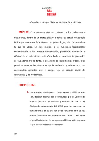 224
a Sorolla en su lugar histórico enfrente de las termas.
MUSEOS El museo debe estar en contacto con los ciudadanos y
ciudadanas, dentro de un marco plástico y social. La actual museología
indica que un museo debe atender, en primer lugar, a la comunidad en
la que se ubica. En este sentido, a las funciones tradicionales
encomendadas a los museos conservación, protección, exhibición y
difusión de las colecciones, se le añade la de ser un elemento generador
de ciudadanía. Por lo tanto, el desarrollo de instrumentos eficaces que
permitan conocer las demandas de la audiencia y adecuarse a sus
necesidades, permiten que el museo sea un espacio social de
convivencia y de modernidad.
PROPUESTAS
1. Los museos municipales, como centros públicos que
son, deberán regirse por lo estipulado por el Código de
buenas prácticas en museos y centros de arte y el
Código de deontología del ICOM para los museos. La
transparencia en su gestión debe fortalecer uno de los
pilares fundamentales como espacio público, así como
el establecimiento de concursos públicos abiertos para
elegir a sus directores y directoras.
 