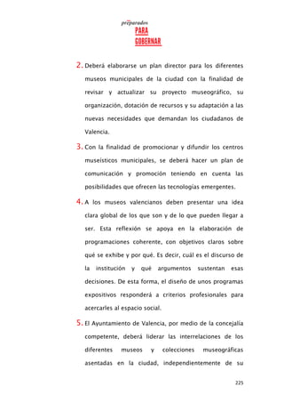 225
2. Deberá elaborarse un plan director para los diferentes
museos municipales de la ciudad con la finalidad de
revisar y actualizar su proyecto museográfico, su
organización, dotación de recursos y su adaptación a las
nuevas necesidades que demandan los ciudadanos de
Valencia.
3. Con la finalidad de promocionar y difundir los centros
museísticos municipales, se deberá hacer un plan de
comunicación y promoción teniendo en cuenta las
posibilidades que ofrecen las tecnologías emergentes.
4. A los museos valencianos deben presentar una idea
clara global de los que son y de lo que pueden llegar a
ser. Esta reflexión se apoya en la elaboración de
programaciones coherente, con objetivos claros sobre
qué se exhibe y por qué. Es decir, cuál es el discurso de
la institución y qué argumentos sustentan esas
decisiones. De esta forma, el diseño de unos programas
expositivos responderá a criterios profesionales para
acercarles al espacio social.
5. El Ayuntamiento de Valencia, por medio de la concejalía
competente, deberá liderar las interrelaciones de los
diferentes museos y colecciones museográficas
asentadas en la ciudad, independientemente de su
 