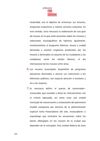 226
titularidad, con el objetivo de armonizar sus horarios,
programas expositivos y realizar acciones conjuntas. En
este sentido, sería necesaria la elaboración de una guía
de museos en la que estén presentes todos los museos y
colecciones museográficas de Valencia. Igualmente,
institucionalizar el programa Valencia, museo y ciudad
destinado a eventos singulares producidos por los
museos y destinados al conjunto de los ciudadanos y las
ciudadanas como las noches blancas, el día
internacional de los museos entre otras.
6. Los museos municipales dispondrán de programas
educativos destinados a acercar sus colecciones a los
diferentes públicos, con especial atención a escolares y
los y las mayores.
7. Es necesaria definir el puesto de conservador-
restaurador que custodie y dirija las intervenciones con
el criterio adecuado, así como crear una unidad
municipal de conservación y restauración del patrimonio
mueble compuesta por técnicos de la administración
especial como historiadores del arte, restauradores o
arqueólogo que centralice las actuaciones sobre los
bienes albergados en los museos de la ciudad que
dependen de la concejalía. Esta unidad debería de estar
 