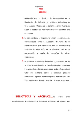 227
conectada con el Servicio de Restauración de la
Diputación de Valencia, el Instituto Valenciano de
Conservación y Restauración de la Generalitat Valenciana
y con el Instituto de Patrimonio Histórico del Ministerio
de Cultura
8. En este sentido, es importante iniciar una campaña de
concienciación entre la ciudadanía del valor de los
bienes muebles que atesoran los museos municipales y
fomentar la implicación de la sociedad civil en su
conservación a través de campañas de micro-
mecenazgo.
9. En aquellos espacios de la ciudad significativos ya por
su historia o patrimonio se crearán pequeños centros de
interpretación urbanos, destinados tanto a la puesta en
valor del territorio como a fomentar procesos
identitarios. Algunos de esos espacios podrían ser Ciutat
Vella, Benimaclet, Russafa, Patraix, Cabanyal, Campanar.
BIBLIOTECAS Y ARCHIVOS La cultura como
instrumento de conocimiento y desarrollo personal está ligada a una
 
