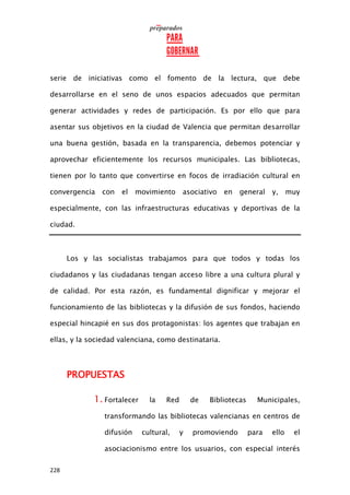 228
serie de iniciativas como el fomento de la lectura, que debe
desarrollarse en el seno de unos espacios adecuados que permitan
generar actividades y redes de participación. Es por ello que para
asentar sus objetivos en la ciudad de Valencia que permitan desarrollar
una buena gestión, basada en la transparencia, debemos potenciar y
aprovechar eficientemente los recursos municipales. Las bibliotecas,
tienen por lo tanto que convertirse en focos de irradiación cultural en
convergencia con el movimiento asociativo en general y, muy
especialmente, con las infraestructuras educativas y deportivas de la
ciudad.
Los y las socialistas trabajamos para que todos y todas los
ciudadanos y las ciudadanas tengan acceso libre a una cultura plural y
de calidad. Por esta razón, es fundamental dignificar y mejorar el
funcionamiento de las bibliotecas y la difusión de sus fondos, haciendo
especial hincapié en sus dos protagonistas: los agentes que trabajan en
ellas, y la sociedad valenciana, como destinataria.
PROPUESTAS
1. Fortalecer la Red de Bibliotecas Municipales,
transformando las bibliotecas valencianas en centros de
difusión cultural, y promoviendo para ello el
asociacionismo entre los usuarios, con especial interés
 