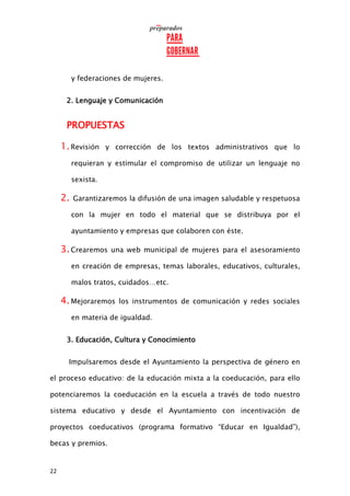 22
y federaciones de mujeres.
2. Lenguaje y Comunicación
PROPUESTAS
1.Revisión y corrección de los textos administrativos que lo
requieran y estimular el compromiso de utilizar un lenguaje no
sexista.
2. Garantizaremos la difusión de una imagen saludable y respetuosa
con la mujer en todo el material que se distribuya por el
ayuntamiento y empresas que colaboren con éste.
3.Crearemos una web municipal de mujeres para el asesoramiento
en creación de empresas, temas laborales, educativos, culturales,
malos tratos, cuidados…etc.
4.Mejoraremos los instrumentos de comunicación y redes sociales
en materia de igualdad.
3. Educación, Cultura y Conocimiento
Impulsaremos desde el Ayuntamiento la perspectiva de género en
el proceso educativo: de la educación mixta a la coeducación, para ello
potenciaremos la coeducación en la escuela a través de todo nuestro
sistema educativo y desde el Ayuntamiento con incentivación de
proyectos coeducativos (programa formativo “Educar en Igualdad”),
becas y premios.
 
