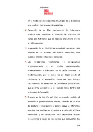 229
en el modelo de Asociaciones de Amigos de la Biblioteca
que tan bien funciona en otras ciudades.
2. Desarrollo de un Plan permanente de dotaciones
bibliotecarias, vinculado al aumento del préstamo de
libros por habitante que se registra claramente desde
los últimos años.
3. Integración de las bibliotecas municipales en redes más
amplias de las actuales del ámbito valenciano, con
especial interés en las redes estatales.
4. Las colecciones valencianas se equipararían
progresivamente a los niveles recomendados
internacionales y habituales en la Unión Europea. La
modernización, por lo tanto, ha de llegar desde el
continente y el contenido, como red que integre
socialmente a los colectivos de ciudadanos y ciudadanas
que permita acercarles a los nuevos retos dentro del
sistema de información
5. Trabajar en la difusión del libro incluyendo también el
electrónico, potenciando la lectura, a través de un Plan
de Lectura, consolidando y dando apoyo a diferentes
agentes que configuran el sector y atendiendo al libro
valenciano y en valenciano. Será importante buscar
mecanismos a través de los barrios que aprovechen las
 