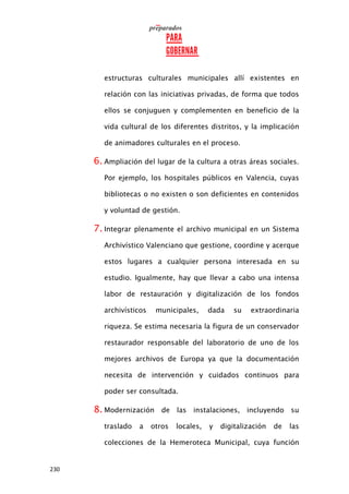 230
estructuras culturales municipales allí existentes en
relación con las iniciativas privadas, de forma que todos
ellos se conjuguen y complementen en beneficio de la
vida cultural de los diferentes distritos, y la implicación
de animadores culturales en el proceso.
6. Ampliación del lugar de la cultura a otras áreas sociales.
Por ejemplo, los hospitales públicos en Valencia, cuyas
bibliotecas o no existen o son deficientes en contenidos
y voluntad de gestión.
7. Integrar plenamente el archivo municipal en un Sistema
Archivístico Valenciano que gestione, coordine y acerque
estos lugares a cualquier persona interesada en su
estudio. Igualmente, hay que llevar a cabo una intensa
labor de restauración y digitalización de los fondos
archivísticos municipales, dada su extraordinaria
riqueza. Se estima necesaria la figura de un conservador
restaurador responsable del laboratorio de uno de los
mejores archivos de Europa ya que la documentación
necesita de intervención y cuidados continuos para
poder ser consultada.
8. Modernización de las instalaciones, incluyendo su
traslado a otros locales, y digitalización de las
colecciones de la Hemeroteca Municipal, cuya función
 