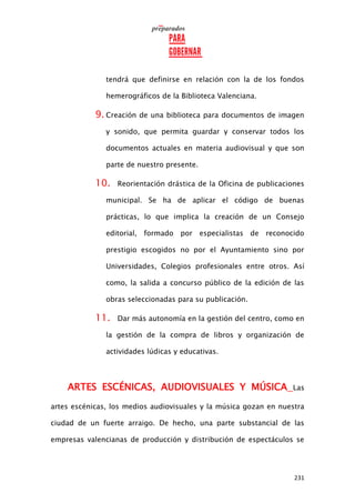 231
tendrá que definirse en relación con la de los fondos
hemerográficos de la Biblioteca Valenciana.
9. Creación de una biblioteca para documentos de imagen
y sonido, que permita guardar y conservar todos los
documentos actuales en materia audiovisual y que son
parte de nuestro presente.
10. Reorientación drástica de la Oficina de publicaciones
municipal. Se ha de aplicar el código de buenas
prácticas, lo que implica la creación de un Consejo
editorial, formado por especialistas de reconocido
prestigio escogidos no por el Ayuntamiento sino por
Universidades, Colegios profesionales entre otros. Así
como, la salida a concurso público de la edición de las
obras seleccionadas para su publicación.
11. Dar más autonomía en la gestión del centro, como en
la gestión de la compra de libros y organización de
actividades lúdicas y educativas.
ARTES ESCÉNICAS, AUDIOVISUALES Y MÚSICA Las
artes escénicas, los medios audiovisuales y la música gozan en nuestra
ciudad de un fuerte arraigo. De hecho, una parte substancial de las
empresas valencianas de producción y distribución de espectáculos se
 