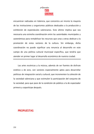 232
encuentran radicadas en Valencia, que concentra así mismo la mayoría
de las instituciones y organismos públicos dedicados a la producción y
exhibición de espectáculos valencianos. Esto último implica que sea
necesaria una estrecha coordinación entre las autoridades municipales y
autonómicas para rentabilizar los recursos que unas y otras dedican a la
promoción de estos sectores de la cultura. Sin embargo, dicha
coordinación no puede significar una renuncia al desarrollo en este
campo de una política cultural municipal específica, que tendría que
atender en primer lugar al desarrollo económico de nuestra ciudad.
Las artes escénicas y la música, además de ser fuentes de disfrute
estético y de ocio, son sectores especialmente aptos para desarrollar
políticas de integración social y cultural, que incrementen la cohesión de
la sociedad valenciana y que estimulen la participación del conjunto de
la sociedad, para que pase de la condición de público a la de espectador
primero y copartícipe después.
PROPUESTAS
 