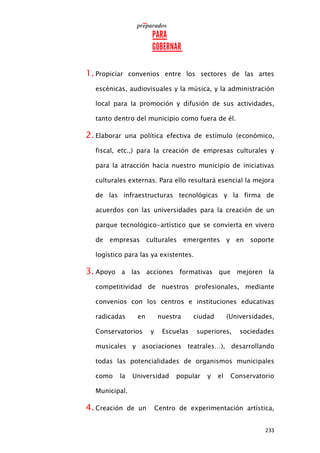 233
1. Propiciar convenios entre los sectores de las artes
escénicas, audiovisuales y la música, y la administración
local para la promoción y difusión de sus actividades,
tanto dentro del municipio como fuera de él.
2. Elaborar una política efectiva de estímulo (económico,
fiscal, etc.,) para la creación de empresas culturales y
para la atracción hacia nuestro municipio de iniciativas
culturales externas. Para ello resultará esencial la mejora
de las infraestructuras tecnológicas y la firma de
acuerdos con las universidades para la creación de un
parque tecnológico-artístico que se convierta en vivero
de empresas culturales emergentes y en soporte
logístico para las ya existentes.
3. Apoyo a las acciones formativas que mejoren la
competitividad de nuestros profesionales, mediante
convenios con los centros e instituciones educativas
radicadas en nuestra ciudad (Universidades,
Conservatorios y Escuelas superiores, sociedades
musicales y asociaciones teatrales…), desarrollando
todas las potencialidades de organismos municipales
como la Universidad popular y el Conservatorio
Municipal.
4. Creación de un Centro de experimentación artística,
 