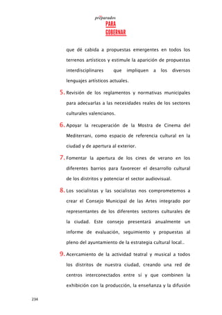 234
que dé cabida a propuestas emergentes en todos los
terrenos artísticos y estimule la aparición de propuestas
interdisciplinares que impliquen a los diversos
lenguajes artísticos actuales.
5. Revisión de los reglamentos y normativas municipales
para adecuarlas a las necesidades reales de los sectores
culturales valencianos.
6. Apoyar la recuperación de la Mostra de Cinema del
Mediterrani, como espacio de referencia cultural en la
ciudad y de apertura al exterior.
7. Fomentar la apertura de los cines de verano en los
diferentes barrios para favorecer el desarrollo cultural
de los distritos y potenciar el sector audiovisual.
8. Los socialistas y las socialistas nos comprometemos a
crear el Consejo Municipal de las Artes integrado por
representantes de los diferentes sectores culturales de
la ciudad. Este consejo presentará anualmente un
informe de evaluación, seguimiento y propuestas al
pleno del ayuntamiento de la estrategia cultural local..
9. Acercamiento de la actividad teatral y musical a todos
los distritos de nuestra ciudad, creando una red de
centros interconectados entre sí y que combinen la
exhibición con la producción, la enseñanza y la difusión
 