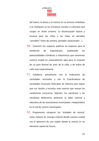 235
del teatro, la danza y la música en su entorno inmediato
y se impliquen en las iniciativas sociales y culturales que
surgen en dicho entorno. La dinamización teatral y
musical para los niños y las niñas en periodos
“sensibles” (fines de semana, períodos vacacionales…).
10. Convertir los espacios públicos en espacios para la
exhibición de espectáculos, explotando las
potencialidades climáticas y urbanísticas que convierten
nuestra ciudad en especialmente apta para la creación
de un gran festival de artes de la calle, y de teatro de
calle muy especialmente.
11. Colaborar activamente con la Federación de
sociedades musicales y con la Coordinadora de
sociedades musicales federadas de Valencia para lograr
que sus locales y escuelas sean centros que reúnan las
condiciones necesarias. Además, los socialistas y las
socialistas deberemos potenciar la labor cultural y
educativa de las asociaciones municipales, integrándolas
en la red de centros municipales.
12. Proponemos recuperar las “trobades de música”
como espacio de sinergia cultural donde nuestra ciudad
sea el epicentro de una región donde la música es un
elemento capital de futuro.
 