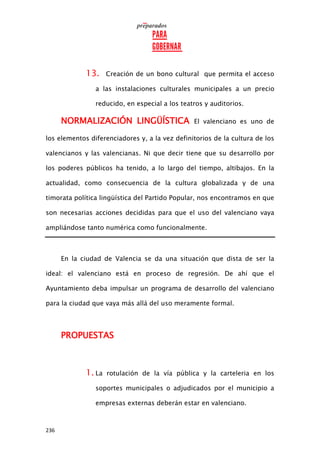 236
13. Creación de un bono cultural que permita el acceso
a las instalaciones culturales municipales a un precio
reducido, en especial a los teatros y auditorios.
NORMALIZACIÓN LINGÜÍSTICA El valenciano es uno de
los elementos diferenciadores y, a la vez definitorios de la cultura de los
valencianos y las valencianas. Ni que decir tiene que su desarrollo por
los poderes públicos ha tenido, a lo largo del tiempo, altibajos. En la
actualidad, como consecuencia de la cultura globalizada y de una
timorata política lingüística del Partido Popular, nos encontramos en que
son necesarias acciones decididas para que el uso del valenciano vaya
ampliándose tanto numérica como funcionalmente.
En la ciudad de Valencia se da una situación que dista de ser la
ideal: el valenciano está en proceso de regresión. De ahí que el
Ayuntamiento deba impulsar un programa de desarrollo del valenciano
para la ciudad que vaya más allá del uso meramente formal.
PROPUESTAS
1. La rotulación de la vía pública y la carteleria en los
soportes municipales o adjudicados por el municipio a
empresas externas deberán estar en valenciano.
 