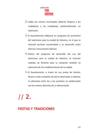 237
2. Todos los centros municipales deberán dirigirse a los
ciudadanos y las ciudadanas, preferentemente, en
valenciano.
3. El Ayuntamiento elaborará un programa de promoción
del valenciano para la ciudad de Valencia, en el que se
incluirán acciones encaminadas a su desarrollo como
vehículo comunicativo habitual.
4. Dentro del programa de desarrollo del uso del
valenciano para la ciudad de Valencia, se incluirán
medidas de fomento para la rotulación también en
valenciano de los establecimientos de la ciudad.
5. El Ayuntamiento, a través de sus juntas de distrito,
llevará a cabo campañas de barrio destinadas a impulsar
el valenciano entre los y las escolares en colaboración
con los centros docentes de su demarcación.
// 2.
FIESTAS Y TRADICIONES
 