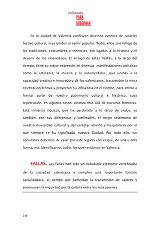 238
En la ciudad de Valencia confluyen diversos eventos de carácter
festivo cultural, muy unidos al sentir popular. Todos ellos son reflejo de
las tradiciones, costumbres y creencias, tan ligadas a la historia y el
devenir de los valencianos. El arraigo de estas fiestas, a lo largo del
tiempo, tiene su mejor expresión en diversas manifestaciones artísticas
como la artesanía, la música y la indumentaria., que unidas a la
capacidad creativa e innovadora de los valencianos, trascienden la mera
celebración festiva y proyectan su influencia en el tiempo, para entrar a
formar parte de nuestro patrimonio cultural e histórico, cuya
repercusión, en algunos casos, alcanza más allà de nuestras fronteras.
Esta inmensa riqueza, que ha perdurado a lo largo de siglos, es
también, con sus diferencias y similitudes, el mejor testimonio de
nuestra diversidad cultural y del caràcter abierto y hospitalario por el
que siempre se ha significado nuestra Ciudad. Por todo ello, los
socialistas debemos de velar por este legado con el que, de una u otra
forma, nos identificamos todos los que residimos en Valencia.
FALLAS. Las Fallas han sido un indudable elemento vertebrador
de la sociedad valenciana y cumplen una importante función
socializadora, al tiempo que fomentan la transmisión de valores y
promueven la inquietud por la cultura entre los más jóvenes.
 