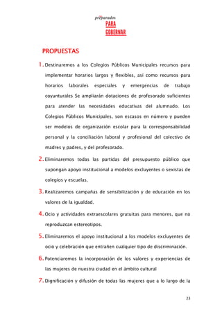 23
PROPUESTAS
1.Destinaremos a los Colegios Públicos Municipales recursos para
implementar horarios largos y flexibles, así como recursos para
horarios laborales especiales y emergencias de trabajo
coyunturales Se ampliarán dotaciones de profesorado suficientes
para atender las necesidades educativas del alumnado. Los
Colegios Públicos Municipales, son escasos en número y pueden
ser modelos de organización escolar para la corresponsabilidad
personal y la conciliación laboral y profesional del colectivo de
madres y padres, y del profesorado.
2.Eliminaremos todas las partidas del presupuesto público que
supongan apoyo institucional a modelos excluyentes o sexistas de
colegios y escuelas.
3.Realizaremos campañas de sensibilización y de educación en los
valores de la igualdad.
4.Ocio y actividades extraescolares gratuitas para menores, que no
reproduzcan estereotipos.
5.Eliminaremos el apoyo institucional a los modelos excluyentes de
ocio y celebración que entrañen cualquier tipo de discriminación.
6.Potenciaremos la incorporación de los valores y experiencias de
las mujeres de nuestra ciudad en el ámbito cultural
7.Dignificación y difusión de todas las mujeres que a lo largo de la
 