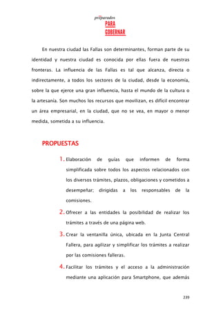 239
En nuestra ciudad las Fallas son determinantes, forman parte de su
identidad y nuestra ciudad es conocida por ellas fuera de nuestras
fronteras. La influencia de las Fallas es tal que alcanza, directa o
indirectamente, a todos los sectores de la ciudad, desde la economía,
sobre la que ejerce una gran influencia, hasta el mundo de la cultura o
la artesanía. Son muchos los recursos que movilizan, es difícil encontrar
un área empresarial, en la ciudad, que no se vea, en mayor o menor
medida, sometida a su influencia.
PROPUESTAS
1. Elaboración de guías que informen de forma
simplificada sobre todos los aspectos relacionados con
los diversos trámites, plazos, obligaciones y cometidos a
desempeñar; dirigidas a los responsables de la
comisiones.
2. Ofrecer a las entidades la posibilidad de realizar los
trámites a través de una página web.
3. Crear la ventanilla única, ubicada en la Junta Central
Fallera, para agilizar y simplificar los trámites a realizar
por las comisiones falleras.
4. Facilitar los trámites y el acceso a la administración
mediante una aplicación para Smartphone, que además
 