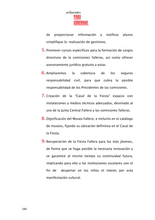 240
de proporcionar información y notificar plazos
simplifique la realización de gestiones.
5. Promover cursos específicos para la formación de cargos
directivos de la comisiones falleras, así como ofrecer
asesoramiento jurídico gratuito a estas.
6. Ampliaremos la cobertura de los seguros
responsabilidad civil, para que cubra la posible
responsabilidad de los Presidentes de las comisiones.
7. Creación de la “Casal de la Fiesta” espacio con
instalaciones y medios técnicos adecuados, destinado al
uso de la Junta Central Fallera y las comisiones falleras.
8. Dignificación del Museo Fallero, e incluirlo en el catálogo
de museos, fijando su ubicación definitiva en el Casal de
la Fiesta.
9. Recuperación de la Fiesta Fallera para los más jóvenes,
de forma que se haga posible la necesaria renovación y
se garantice al mismo tiempo su continuidad futura,
implicando para ello a las instituciones escolares con el
fin de despertar en los niños el interés por esta
manifestación cultural.
 