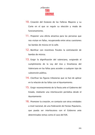 241
10. Creación del Estatuto de las Falleras Mayores y su
Corte en el que se regule su elección y modo de
funcionamiento.
11. Proponer una oferta atractiva para las personas que
nos visitan en fallas, recuperando entre otras cuestiones
las bandas de música en la calle.
12. Bonificar con incentivos fiscales la contratación de
bandas de música.
13. Exigir la dignificación del valenciano, exigiendo el
cumplimiento de la Ley del Uso y Enseñanza del
Valenciano en las fallas para acceder a cualquier tipo de
subvención pública.
14. Clarificar las figuras tributarias que se han de aplicar
en la relación de las fallas con el Ayuntamiento.
15. Exigir reconocimiento de la fiesta ante el Gobierno del
Estado, mediante una interlocución periódica desde el
Ayuntamiento
16. Promover la creación, en contacto con otras entidades
a nivel nacional, de una Federación de Fiestas Populares,
que pueda ser interlocutora con el Gobierno ante
determinados temas como el caso del IVA.
 