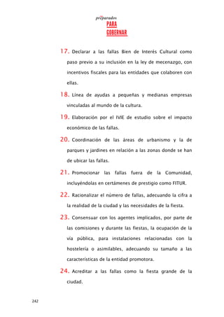 242
17. Declarar a las fallas Bien de Interés Cultural como
paso previo a su inclusión en la ley de mecenazgo, con
incentivos fiscales para las entidades que colaboren con
ellas.
18. Línea de ayudas a pequeñas y medianas empresas
vinculadas al mundo de la cultura.
19. Elaboración por el IVIE de estudio sobre el impacto
económico de las fallas.
20. Coordinación de las áreas de urbanismo y la de
parques y jardines en relación a las zonas donde se han
de ubicar las fallas.
21. Promocionar las fallas fuera de la Comunidad,
incluyéndolas en certámenes de prestigio como FITUR.
22. Racionalizar el número de fallas, adecuando la cifra a
la realidad de la ciudad y las necesidades de la fiesta.
23. Consensuar con los agentes implicados, por parte de
las comisiones y durante las fiestas, la ocupación de la
vía pública, para instalaciones relacionadas con la
hostelería o asimilables, adecuando su tamaño a las
características de la entidad promotora.
24. Acreditar a las fallas como la fiesta grande de la
ciudad.
 