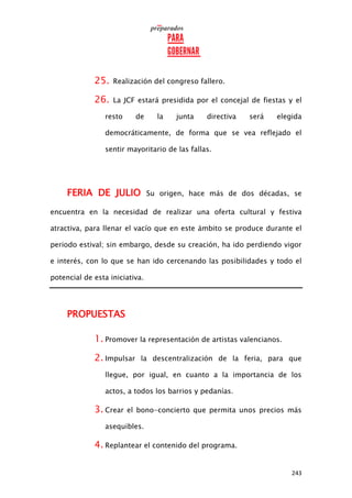 243
25. Realización del congreso fallero.
26. La JCF estará presidida por el concejal de fiestas y el
resto de la junta directiva será elegida
democráticamente, de forma que se vea reflejado el
sentir mayoritario de las fallas.
FERIA DE JULIO Su origen, hace más de dos décadas, se
encuentra en la necesidad de realizar una oferta cultural y festiva
atractiva, para llenar el vacío que en este ámbito se produce durante el
periodo estival; sin embargo, desde su creación, ha ido perdiendo vigor
e interés, con lo que se han ido cercenando las posibilidades y todo el
potencial de esta iniciativa.
PROPUESTAS
1. Promover la representación de artistas valencianos.
2. Impulsar la descentralización de la feria, para que
llegue, por igual, en cuanto a la importancia de los
actos, a todos los barrios y pedanías.
3. Crear el bono-concierto que permita unos precios más
asequibles.
4. Replantear el contenido del programa.
 