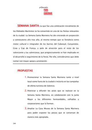244
SEMANA SANTA La que fue una celebración inicialmente de
los Poblados Marítimos se ha convertido en una de las fiestas relevantes
de la ciudad. La Semana Santa Marinera ha ido creciendo en proyección
y convocatoria año tras año, al mismo tiempo que se fortalecía como
motor cultural e integrador de los barrios del Cabanyal, Canyamelar,
Grao y Cap de França, y polo de atracción para el resto de los
valencianos y las valencianas, que progresivamente se han implicado en
el desarrollo o seguimiento de la fiesta. Por ello, consideramos que debe
contar con mayor apoyo y promoción.
PROPUESTAS
1. Promocionar la Semana Santa Marinera tanto a nivel
local como fuera de la ciudad e incluirla en las campañas
de oferta turística de Valencia.
2. Potenciar y difundir los actos que se realizan en la
Semana Santa Marinera, en colaboración con la Junta
Mayor y las diferentes hermandades, cofradías y
corporaciones que la forman.
3. Ampliar La Casa Museo de la Semana Santa Marinera
para poder exponer las piezas que se conservan de
manera más apropiada.
 