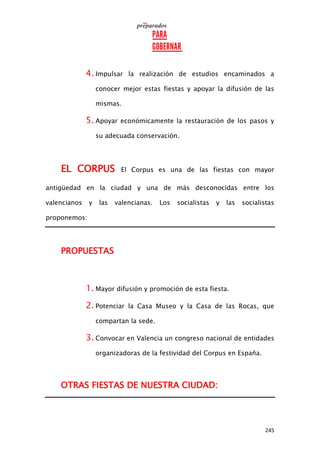 245
4. Impulsar la realización de estudios encaminados a
conocer mejor estas fiestas y apoyar la difusión de las
mismas.
5. Apoyar económicamente la restauración de los pasos y
su adecuada conservación.
EL CORPUS El Corpus es una de las fiestas con mayor
antigüedad en la ciudad y una de más desconocidas entre los
valencianos y las valencianas. Los socialistas y las socialistas
proponemos:
PROPUESTAS
1. Mayor difusión y promoción de esta fiesta.
2. Potenciar la Casa Museo y la Casa de las Rocas, que
compartan la sede.
3. Convocar en Valencia un congreso nacional de entidades
organizadoras de la festividad del Corpus en España.
OTRAS FIESTAS DE NUESTRA CIUDAD:
 