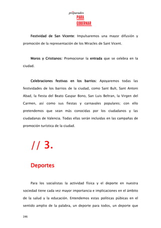 246
Festividad de San Vicente: Impulsaremos una mayor difusión y
promoción de la representación de los Miracles de Sant Vicent.
Moros y Cristianos: Promocionar la entrada que se celebra en la
ciudad.
Celebraciones festivas en los barrios: Apoyaremos todas las
festividades de los barrios de la ciudad, como Sant Bult, Sant Antoni
Abad, la fiesta del Beato Gaspar Bono, San Luis Beltran, la Virgen del
Carmen, así como sus fiestas y carnavales populares; con ello
pretendemos que sean más conocidas por los ciudadanos y las
ciudadanas de Valencia. Todas ellas serán incluidas en las campañas de
promoción turística de la ciudad.
// 3.
Deportes
Para los socialistas la actividad física y el deporte en nuestra
sociedad tiene cada vez mayor importancia e implicaciones en el ámbito
de la salud y la educación. Entendemos estas políticas púbicas en el
sentido amplio de la palabra, un deporte para todos, un deporte que
 