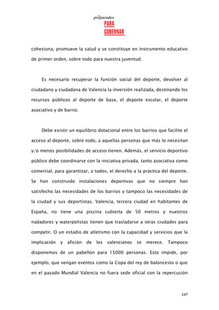 247
cohesiona, promueve la salud y se constituye en instrumento educativo
de primer orden, sobre todo para nuestra juventud.
Es necesario recuperar la función social del deporte, devolver al
ciudadano y ciudadana de Valencia la inversión realizada, destinando los
recursos públicos al deporte de base, el deporte escolar, el deporte
asociativo y de barrio.
Debe existir un equilibrio dotacional entre los barrios que facilite el
acceso al deporte, sobre todo, a aquellas personas que más lo necesitan
y/o menos posibilidades de acceso tienen. Además, el servicio deportivo
público debe coordinarse con la iniciativa privada, tanto asociativa como
comercial, para garantizar, a todos, el derecho a la práctica del deporte.
Se han construido instalaciones deportivas que no siempre han
satisfecho las necesidades de los barrios y tampoco las necesidades de
la ciudad y sus deportistas. Valencia, tercera ciudad en habitantes de
España, no tiene una piscina cubierta de 50 metros y nuestros
nadadores y waterpolistas tienen que trasladarse a otras ciudades para
competir. O un estadio de atletismo con la capacidad y servicios que la
implicación y afición de los valencianos se merece. Tampoco
disponemos de un pabellón para 15000 personas. Esto impide, por
ejemplo, que vengan eventos como la Copa del rey de baloncesto o que
en el pasado Mundial Valencia no fuera sede oficial con la repercusión
 