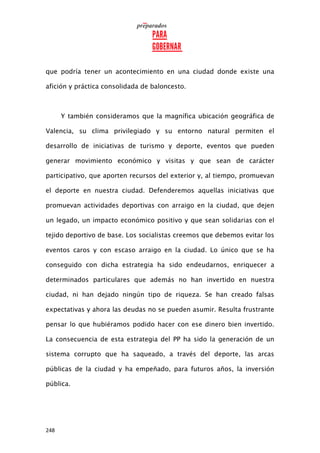 248
que podría tener un acontecimiento en una ciudad donde existe una
afición y práctica consolidada de baloncesto.
Y también consideramos que la magnífica ubicación geográfica de
Valencia, su clima privilegiado y su entorno natural permiten el
desarrollo de iniciativas de turismo y deporte, eventos que pueden
generar movimiento económico y visitas y que sean de carácter
participativo, que aporten recursos del exterior y, al tiempo, promuevan
el deporte en nuestra ciudad. Defenderemos aquellas iniciativas que
promuevan actividades deportivas con arraigo en la ciudad, que dejen
un legado, un impacto económico positivo y que sean solidarias con el
tejido deportivo de base. Los socialistas creemos que debemos evitar los
eventos caros y con escaso arraigo en la ciudad. Lo único que se ha
conseguido con dicha estrategia ha sido endeudarnos, enriquecer a
determinados particulares que además no han invertido en nuestra
ciudad, ni han dejado ningún tipo de riqueza. Se han creado falsas
expectativas y ahora las deudas no se pueden asumir. Resulta frustrante
pensar lo que hubiéramos podido hacer con ese dinero bien invertido.
La consecuencia de esta estrategia del PP ha sido la generación de un
sistema corrupto que ha saqueado, a través del deporte, las arcas
públicas de la ciudad y ha empeñado, para futuros años, la inversión
pública.
 
