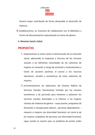 24
historia hayan contribuido de forma destacable al desarrollo de
Valencia.
8.Estableceremos un Convenio de colaboración con la Biblioteca y
Centro de Documentación especializada en temas de género.
4. Bienestar Social y Salud
PROPUESTAS
1. Impulsaremos la lucha contra la feminización de la exclusión
social, adecuando la respuesta y recursos de los servicios
sociales a las diferentes necesidades de los colectivos de
mujeres en situación o riesgo de exclusión y estimularemos a
través de acciones positivas el acceso a los recursos
educativos, sociales y económicos de estos colectivos de
mujeres.
2. Incrementaremos las dotaciones del Sistema Público de
Servicios Sociales (fuertemente limitado por los recortes
económicos y de personal) para mantener y potenciar los
servicios sociales destinados a la infancia, a las mujeres
víctimas de violencia de género – casas puente, programas de
formación e incorporación laboral-, personas dependientes -
mayores o mujeres con diversidad funcional, así como la de
las mujeres cuidadoras de personas con diversidad funcional,
sigue siendo en nuestro país un problema de primer orden
 