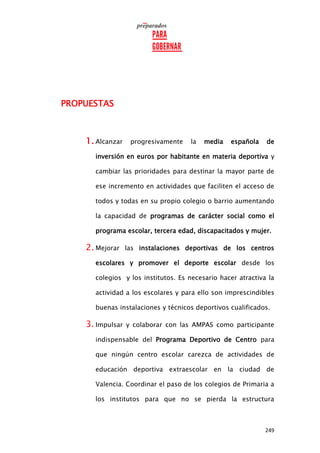 249
PROPUESTAS
1. Alcanzar progresivamente la media española de
inversión en euros por habitante en materia deportiva y
cambiar las prioridades para destinar la mayor parte de
ese incremento en actividades que faciliten el acceso de
todos y todas en su propio colegio o barrio aumentando
la capacidad de programas de carácter social como el
programa escolar, tercera edad, discapacitados y mujer.
2. Mejorar las instalaciones deportivas de los centros
escolares y promover el deporte escolar desde los
colegios y los institutos. Es necesario hacer atractiva la
actividad a los escolares y para ello son imprescindibles
buenas instalaciones y técnicos deportivos cualificados.
3. Impulsar y colaborar con las AMPAS como participante
indispensable del Programa Deportivo de Centro para
que ningún centro escolar carezca de actividades de
educación deportiva extraescolar en la ciudad de
Valencia. Coordinar el paso de los colegios de Primaria a
los institutos para que no se pierda la estructura
 