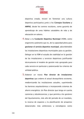 250
deportiva creada. Insistir en fomentar una cultura
deportiva participativa junto a los Consejos Escolares y
AMPAS, desde los centros escolares, como garantía de
aprendizaje de unos hábitos saludables de vida y de
educación en valores.
4. Dotar a la Fundación Deportiva Municipal (FDM), como
organismo autónomo que es, de la capacidad plena para
gestionar el servicio deportivo municipal, adscribiéndole
las instalaciones deportivas municipales para su gestión.
Delegar en la FDM el estudio de viabilidad en la gestión
de las instalaciones y servicios deportivos justificando
técnicamente el modelo de gestión más apropiado para
cada servicio en particular y potenciando los criterios de
utilidad pública.
5. Elaborar un nuevo Plan director de instalaciones
deportivas que ordene el actual desequilibrio existente,
modernizando las instalaciones actuales, suprimiendo
las barreras arquitectónicas e incorporando sistemas de
ahorro energético. Un Plan director que tenga en cuenta
carencias y obsolescencias, y que permita a los gestores
del Ayuntamiento, más allá del periodo de un mandato,
la reserva de espacios y la planificación de proyectos
dotacionales más ambiciosos y estratégicos como
 