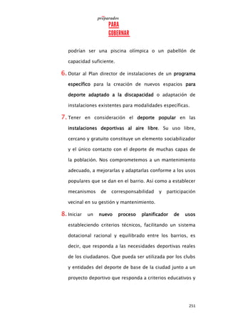 251
podrían ser una piscina olímpica o un pabellón de
capacidad suficiente.
6. Dotar al Plan director de instalaciones de un programa
específico para la creación de nuevos espacios para
deporte adaptado a la discapacidad o adaptación de
instalaciones existentes para modalidades específicas.
7. Tener en consideración el deporte popular en las
instalaciones deportivas al aire libre. Su uso libre,
cercano y gratuito constituye un elemento sociabilizador
y el único contacto con el deporte de muchas capas de
la población. Nos comprometemos a un mantenimiento
adecuado, a mejorarlas y adaptarlas conforme a los usos
populares que se dan en el barrio. Así como a establecer
mecanismos de corresponsabilidad y participación
vecinal en su gestión y mantenimiento.
8. Iniciar un nuevo proceso planificador de usos
estableciendo criterios técnicos, facilitando un sistema
dotacional racional y equilibrado entre los barrios, es
decir, que responda a las necesidades deportivas reales
de los ciudadanos. Que pueda ser utilizada por los clubs
y entidades del deporte de base de la ciudad junto a un
proyecto deportivo que responda a criterios educativos y
 