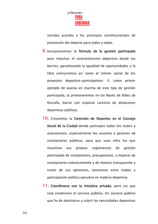 252
sociales acordes a los principios constitucionales de
promoción del deporte para todos y todas.
9. Incorporaremos la fórmula de la gestión participada
para impulsar el asociacionismo deportivo desde los
barrios, garantizando la igualdad de oportunidades y la
libre concurrencia así como el interés social de los
proyectos deportivo-participativos. Y, como primer
ejemplo de puesta en marcha de este tipo de gestión
participada, la promoveremos en las Naves de Ribes de
Russafa, barrio con especial carencia de dotaciones
deportivas públicas.
10. Crearemos la Comisión de Deportes en el Consejo
Social de la Ciudad donde participen todos los clubes y
asociaciones, especialmente los usuarios y gestores de
instalaciones públicas, para que sean ellos los que
resuelvan sus propios reglamentos de gestión
participada de instalaciones, presupuestos, y mejoras de
instalaciones colectivamente y de manera transparente a
través de sus opiniones, consensos entre clubes y
participación política ejecutiva en materia deportiva.
11. Coordinarse con la iniciativa privada, pero sin que
esta condicione el servicio público. Un servicio público
que ha de destinarse a cubrir las necesidades deportivas
 