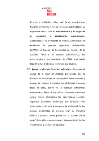 253
de toda la población, sobre todo la de aquellos que
disponen de menos recursos y escasas posibilidades. Es
importante contar con el asesoramiento y el apoyo de
las entidades y asociaciones profesionales,
especializadas en el deporte de nuestra Comunidad: la
Asociación de gestores deportivos profesionales
(GEPACV), el Colegio de licenciados en ciencias de la
actividad física y el deporte (COLEFCAFD), las
universidades y sus facultades de CAFD, y el tejido
deportivo más tradicional (federaciones, clubes).
12. Apoyar el deporte femenino valenciano. Promover el
acceso de la mujer al deporte, procurando que la
distancia en los índices de participación entre hombres y
mujeres se reduzca. Y empezar con el deporte femenino
desde la base, donde ya se observan diferencias
importantes a favor de los chicos. Promover el deporte
escolar mixto, eliminando los estereotipos sexistas.
Organizar actividades deportivas que atraigan a las
niñas hacia el deporte y aumentar la visibilidad de las
mujeres deportistas en eventos sean de iniciativa
pública o privada, como puede ser la “carrera de la
mujer”. Para ello se contará con el asesoramiento de los
responsables y técnicos en igualdad.
 
