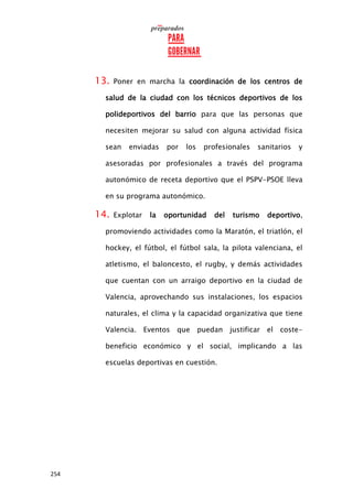 254
13. Poner en marcha la coordinación de los centros de
salud de la ciudad con los técnicos deportivos de los
polideportivos del barrio para que las personas que
necesiten mejorar su salud con alguna actividad física
sean enviadas por los profesionales sanitarios y
asesoradas por profesionales a través del programa
autonómico de receta deportivo que el PSPV-PSOE lleva
en su programa autonómico.
14. Explotar la oportunidad del turismo deportivo,
promoviendo actividades como la Maratón, el triatlón, el
hockey, el fútbol, el fútbol sala, la pilota valenciana, el
atletismo, el baloncesto, el rugby, y demás actividades
que cuentan con un arraigo deportivo en la ciudad de
Valencia, aprovechando sus instalaciones, los espacios
naturales, el clima y la capacidad organizativa que tiene
Valencia. Eventos que puedan justificar el coste-
beneficio económico y el social, implicando a las
escuelas deportivas en cuestión.
 