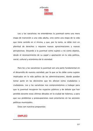 257
Los y las socialistas no entendemos la juventud como una mera
etapa de transición a una vida adulta, sino como una etapa de la vida
que tiene sentido en sí misma, y que, por lo tanto, se debe vivir en
plenitud de derechos y requiere nuevas aproximaciones y nuevas
perspectivas. Situando a la juventud como sujetos y no como objetos,
desde el reconocimiento de su papel y aportación en la vida política,
social, cultural y económica de la sociedad.
Para los y las socialistas la juventud son una parte fundamental en
el desarrollo de nuestra sociedad, por lo que se les debe como sujetos
implicados en la vida política de las administraciones, donde puedan
tomar parte en las decisiones que les afectan como ciudadanos y
ciudadanas. Los y las socialistas nos comprometemos a trabajar para
que la juventud recuperen los espacios públicos y de debate que han
perdido durante estas últimas décadas en la ciudad de Valencia, y para
que sus problemas y preocupaciones sean prioritarios en las acciones
políticas municipales.
Estas son nuestras propuestas:
EMPLEO
 