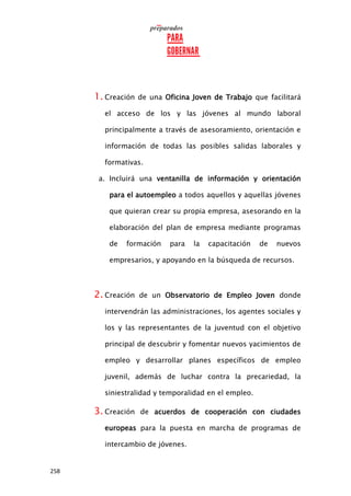 258
1. Creación de una Oficina Joven de Trabajo que facilitará
el acceso de los y las jóvenes al mundo laboral
principalmente a través de asesoramiento, orientación e
información de todas las posibles salidas laborales y
formativas.
a. Incluirá una ventanilla de información y orientación
para el autoempleo a todos aquellos y aquellas jóvenes
que quieran crear su propia empresa, asesorando en la
elaboración del plan de empresa mediante programas
de formación para la capacitación de nuevos
empresarios, y apoyando en la búsqueda de recursos.
2. Creación de un Observatorio de Empleo Joven donde
intervendrán las administraciones, los agentes sociales y
los y las representantes de la juventud con el objetivo
principal de descubrir y fomentar nuevos yacimientos de
empleo y desarrollar planes específicos de empleo
juvenil, además de luchar contra la precariedad, la
siniestralidad y temporalidad en el empleo.
3. Creación de acuerdos de cooperación con ciudades
europeas para la puesta en marcha de programas de
intercambio de jóvenes.
 