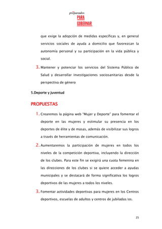 25
que exige la adopción de medidas específicas y, en general
servicios sociales de ayuda a domicilio que favorezcan la
autonomía personal y su participación en la vida pública y
social.
3. Mantener y potenciar los servicios del Sistema Público de
Salud y desarrollar investigaciones sociosanitarias desde la
perspectiva de género
5.Deporte y Juventud
PROPUESTAS
1. Crearemos la página web “Mujer y Deporte” para fomentar el
deporte en las mujeres y estimular su presencia en los
deportes de élite y de masas, además de visibilizar sus logros
a través de herramientas de comunicación.
2. Aumentaremos la participación de mujeres en todos los
niveles de la competición deportiva, incluyendo la dirección
de los clubes. Para este fin se exigirá una cuota femenina en
las direcciones de los clubes si se quiere acceder a ayudas
municipales y se destacará de forma significativa los logros
deportivos de las mujeres a todos los niveles.
3. Fomentar actividades deportivas para mujeres en los Centros
deportivos, escuelas de adultos y centros de jubiladas/os.
 
