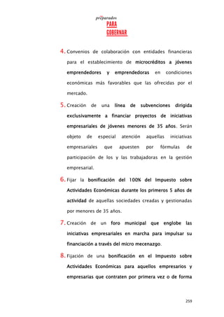 259
4. Convenios de colaboración con entidades financieras
para el establecimiento de microcréditos a jóvenes
emprendedores y emprendedoras en condiciones
económicas más favorables que las ofrecidas por el
mercado.
5. Creación de una línea de subvenciones dirigida
exclusivamente a financiar proyectos de iniciativas
empresariales de jóvenes menores de 35 años. Serán
objeto de especial atención aquellas iniciativas
empresariales que apuesten por fórmulas de
participación de los y las trabajadoras en la gestión
empresarial.
6. Fijar la bonificación del 100% del Impuesto sobre
Actividades Económicas durante los primeros 5 años de
actividad de aquellas sociedades creadas y gestionadas
por menores de 35 años.
7. Creación de un foro municipal que englobe las
iniciativas empresariales en marcha para impulsar su
financiación a través del micro mecenazgo.
8. Fijación de una bonificación en el Impuesto sobre
Actividades Económicas para aquellos empresarios y
empresarias que contraten por primera vez o de forma
 