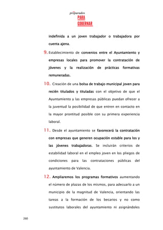 260
indefinida a un joven trabajador o trabajadora por
cuenta ajena.
9. Establecimiento de convenios entre el Ayuntamiento y
empresas locales para promover la contratación de
jóvenes y la realización de prácticas formativas
remuneradas.
10. Creación de una bolsa de trabajo municipal joven para
recién titulados y tituladas con el objetivo de que el
Ayuntamiento y las empresas públicas puedan ofrecer a
la juventud la posibilidad de que entren en contacto en
la mayor prontitud posible con su primera experiencia
laboral.
11. Desde el ayuntamiento se favorecerá la contratación
con empresas que generen ocupación estable para los y
las jóvenes trabajadoras. Se incluirán criterios de
estabilidad laboral en el empleo joven en los pliegos de
condiciones para las contrataciones públicas del
ayuntamiento de Valencia.
12. Ampliaremos los programas formativos aumentando
el número de plazas de los mismos, para adecuarlo a un
municipio de la magnitud de Valencia, orientando las
tareas a la formación de los becarios y no como
sustitutos laborales del ayuntamiento ni asignándoles
 