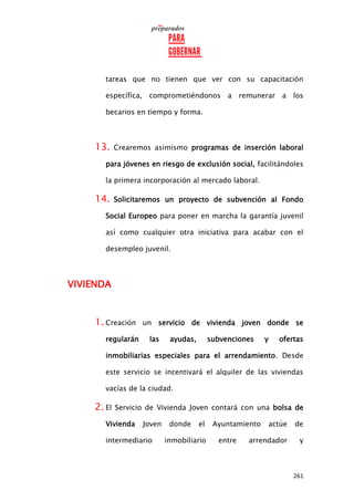 261
tareas que no tienen que ver con su capacitación
específica, comprometiéndonos a remunerar a los
becarios en tiempo y forma.
13. Crearemos asimismo programas de inserción laboral
para jóvenes en riesgo de exclusión social, facilitándoles
la primera incorporación al mercado laboral.
14. Solicitaremos un proyecto de subvención al Fondo
Social Europeo para poner en marcha la garantía juvenil
así como cualquier otra iniciativa para acabar con el
desempleo juvenil.
VIVIENDA
1. Creación un servicio de vivienda joven donde se
regularán las ayudas, subvenciones y ofertas
inmobiliarias especiales para el arrendamiento. Desde
este servicio se incentivará el alquiler de las viviendas
vacías de la ciudad.
2. El Servicio de Vivienda Joven contará con una bolsa de
Vivienda Joven donde el Ayuntamiento actúe de
intermediario inmobiliario entre arrendador y
 