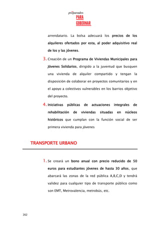262
arrendatario. La bolsa adecuará los precios de los
alquileres ofertados por esta, al poder adquisitivo real
de los y las jóvenes.
3. Creación de un Programa de Viviendas Municipales para
Jóvenes Solidarios, dirigido a la juventud que busquen
una vivienda de alquiler compartido y tengan la
disposición de colaborar en proyectos comunitarios y en
el apoyo a colectivos vulnerables en los barrios objetivo
del proyecto.
4. Iniciativas públicas de actuaciones integrales de
rehabilitación de viviendas situadas en núcleos
históricos que cumplan con la función social de ser
primera vivienda para jóvenes
TRANSPORTE URBANO
1. Se creará un bono anual con precio reducido de 50
euros para estudiantes jóvenes de hasta 30 años, que
abarcará las zonas de la red pública A,B,C,D y tendrá
validez para cualquier tipo de transporte público como
son EMT, Metrovalencia, metrobús, etc.
 