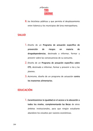 264
8. las bicicletas públicas y que permita el desplazamiento
entre Valencia y los municipios del área metropolitana.
SALUD
1. Diseño de un Programa de actuación específico de
prevención de riesgos en materia de
drogodependencias, destinado a informar, formar y
prevenir sobre las consecuencias de su consumo.
2. Diseño de un Programa de actuación específico sobre
ETS, destinado a informar, formar y prevenir a los y las
jóvenes.
3. Asimismo, diseño de un programa de actuación contra
los trastornos alimentarios.
EDUCACIÓN
1. Garantizaremos la igualdad en el acceso a la educación a
todos los niveles, complementando las Becas de otros
ámbitos institucionales, para que ningún estudiante
abandone los estudios por razones económicas.
 