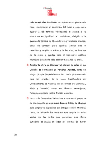 266
más necesitadas. Establecer una convocatoria potente de
becas municipales al comienzo del curso escolar para
ayudar a las familias valencianas al acceso a la
educación en igualdad de condiciones, dirigido a la
ayuda a la compra de libros de texto y material escolar,
becas de comedor para aquellas familias que lo
necesiten y ampliar el número de becados, en función
de la renta, y ayudas para el transporte público
municipal durante la edad escolar (hasta los 12 años).
8. Ampliar la oferta de idiomas y el número de aulas en los
Centros de Formación de Personas Adultas, tanto en
lengua propia (especialmente los cursos preparatorios
para las pruebas de la Junta Qualificadora de
Coneixements de Valencià en los niveles de Elemental,
Mitjà y Superior) como en idiomas extranjeros,
fundamentalmente inglés, francés y alemán.
9. Instar a la Generalitat Valenciana a retomar el proyecto
de construcción de una nueva Escuela Oficial de Idiomas
para ampliar la capacidad del antiguo centro. Mientras
tanto, se utilizarán los institutos que tengan las aulas
vacías por las tardes para garantizar una oferta
suficiente de plazas en todos los idiomas de mayor
 