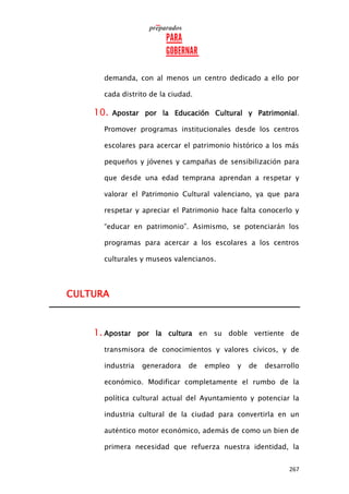 267
demanda, con al menos un centro dedicado a ello por
cada distrito de la ciudad.
10. Apostar por la Educación Cultural y Patrimonial.
Promover programas institucionales desde los centros
escolares para acercar el patrimonio histórico a los más
pequeños y jóvenes y campañas de sensibilización para
que desde una edad temprana aprendan a respetar y
valorar el Patrimonio Cultural valenciano, ya que para
respetar y apreciar el Patrimonio hace falta conocerlo y
“educar en patrimonio”. Asimismo, se potenciarán los
programas para acercar a los escolares a los centros
culturales y museos valencianos.
CULTURA
1. Apostar por la cultura en su doble vertiente de
transmisora de conocimientos y valores cívicos, y de
industria generadora de empleo y de desarrollo
económico. Modificar completamente el rumbo de la
política cultural actual del Ayuntamiento y potenciar la
industria cultural de la ciudad para convertirla en un
auténtico motor económico, además de como un bien de
primera necesidad que refuerza nuestra identidad, la
 
