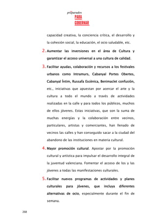 268
capacidad creativa, la conciencia crítica, el desarrollo y
la cohesión social, la educación, el ocio saludable, etc.
2. Aumentar las inversiones en el área de Cultura y
garantizar el acceso universal a una cultura de calidad.
3. Facilitar ayudas, colaboración y recursos a los festivales
urbanos como Intramurs, Cabanyal Portes Obertes,
Cabanyal Íntim, Russafa Escènica, Benimaclet confusión,
etc., iniciativas que apuestan por acercar el arte y la
cultura a todo el mundo a través de actividades
realizadas en la calle y para todos los públicos, muchos
de ellos jóvenes. Estas iniciativas, que son la suma de
muchas energías y la colaboración entre vecinos,
particulares, artistas y comerciantes, han llenado de
vecinos las calles y han conseguido sacar a la ciudad del
abandono de las instituciones en materia cultural.
4. Mayor promoción cultural. Apostar por la promoción
cultural y artística para impulsar el desarrollo integral de
la juventud valenciana. Fomentar el acceso de los y las
jóvenes a todas las manifestaciones culturales.
5. Facilitar nuevos programas de actividades y planes
culturales para jóvenes, que incluya diferentes
alternativas de ocio, especialmente durante el fin de
semana.
 